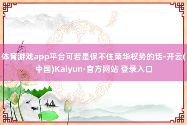 体育游戏app平台可若是保不住荣华权势的话-开云(中国)Kaiyun·官方网站 登录入口