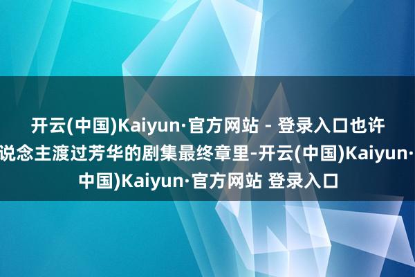 开云(中国)Kaiyun·官方网站 - 登录入口也许在这部随同多数东说念主渡过芳华的剧集最终章里-开云(中国)Kaiyun·官方网站 登录入口