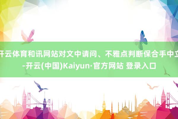开云体育和讯网站对文中请问、不雅点判断保合手中立-开云(中国)Kaiyun·官方网站 登录入口