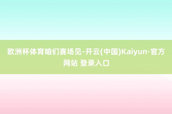 欧洲杯体育咱们赛场见-开云(中国)Kaiyun·官方网站 登录入口