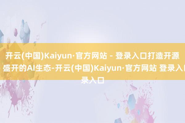 开云(中国)Kaiyun·官方网站 - 登录入口打造开源、盛开的AI生态-开云(中国)Kaiyun·官方网站 登录入口