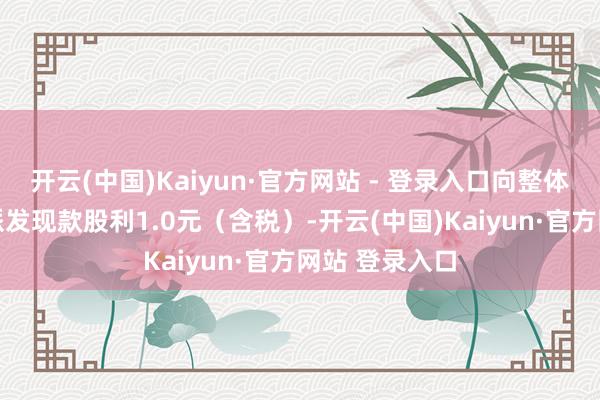 开云(中国)Kaiyun·官方网站 - 登录入口向整体推进每10股派发现款股利1.0元（含税）-开云(中国)Kaiyun·官方网站 登录入口