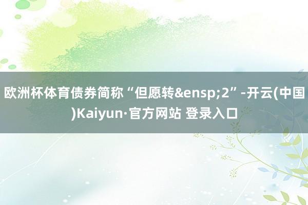 欧洲杯体育债券简称“但愿转&ensp;2”-开云(中国)Kaiyun·官方网站 登录入口