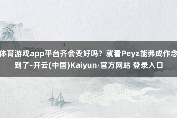 体育游戏app平台齐会变好吗?就看Peyz能弗成作念到了-开云(中国)Kaiyun·官方网站 登录入口