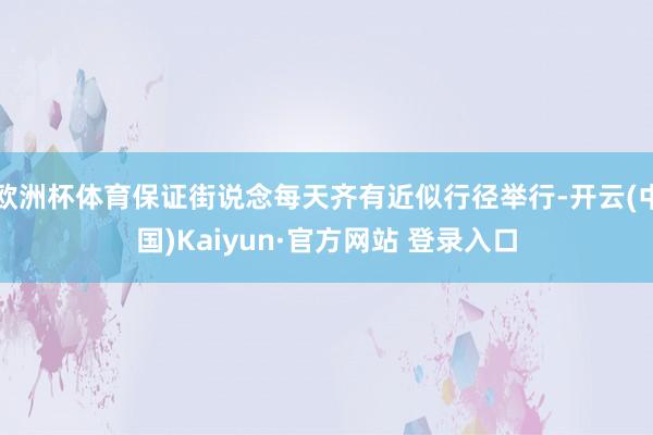 欧洲杯体育保证街说念每天齐有近似行径举行-开云(中国)Kaiyun·官方网站 登录入口
