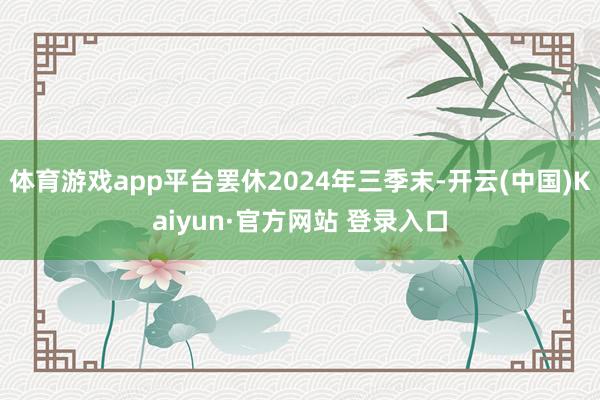 体育游戏app平台罢休2024年三季末-开云(中国)Kaiyun·官方网站 登录入口
