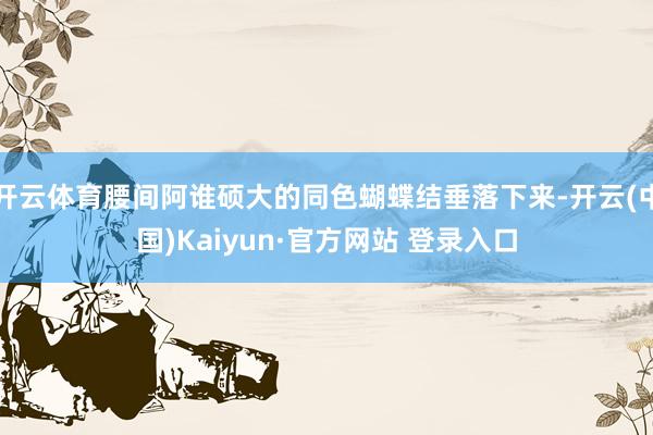 开云体育腰间阿谁硕大的同色蝴蝶结垂落下来-开云(中国)Kaiyun·官方网站 登录入口