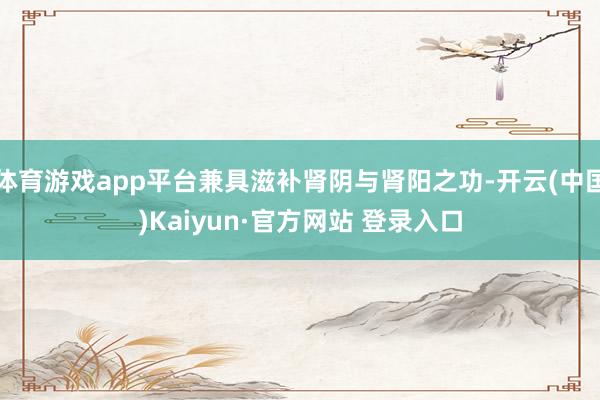 体育游戏app平台兼具滋补肾阴与肾阳之功-开云(中国)Kaiyun·官方网站 登录入口