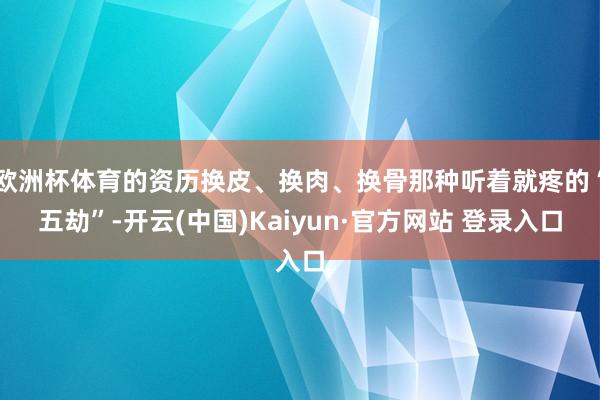 欧洲杯体育的资历换皮、换肉、换骨那种听着就疼的“五劫”-开云(中国)Kaiyun·官方网站 登录入口