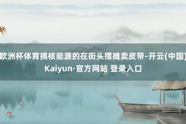 欧洲杯体育搞核能源的在街头摆摊卖皮带-开云(中国)Kaiyun·官方网站 登录入口