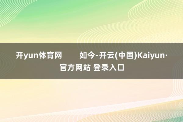 开yun体育网 如今-开云(中国)Kaiyun·官方网站 登录入口