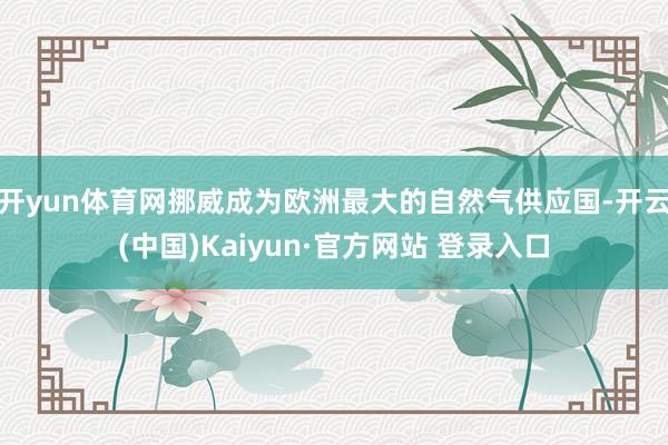 开yun体育网挪威成为欧洲最大的自然气供应国-开云(中国)Kaiyun·官方网站 登录入口
