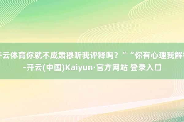 开云体育你就不成肃穆听我评释吗？”“你有心理我解析-开云(中国)Kaiyun·官方网站 登录入口