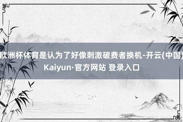 欧洲杯体育是认为了好像刺激破费者换机-开云(中国)Kaiyun·官方网站 登录入口
