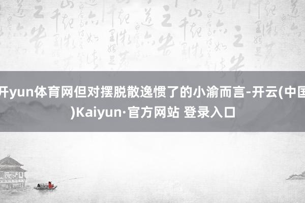 开yun体育网但对摆脱散逸惯了的小渝而言-开云(中国)Kaiyun·官方网站 登录入口