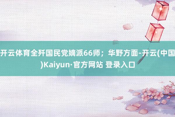 开云体育全歼国民党嫡派66师;华野方面-开云(中国)Kaiyun·官方网站 登录入口