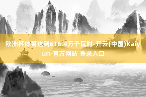 欧洲杯体育达到616.4万千瓦时-开云(中国)Kaiyun·官方网站 登录入口