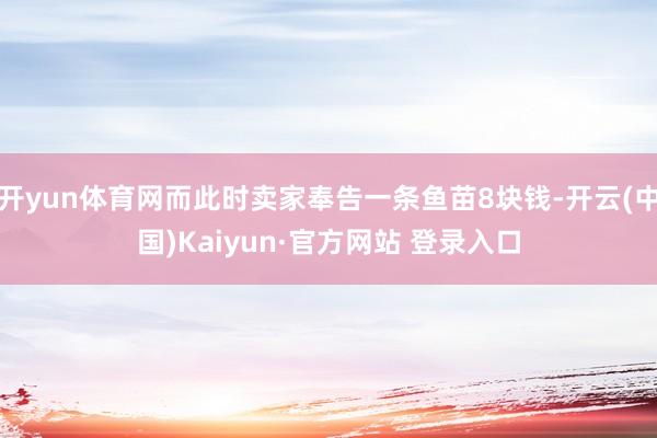 开yun体育网而此时卖家奉告一条鱼苗8块钱-开云(中国)Kaiyun·官方网站 登录入口