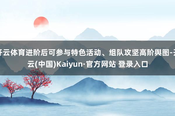 开云体育进阶后可参与特色活动、组队攻坚高阶舆图-开云(中国)Kaiyun·官方网站 登录入口