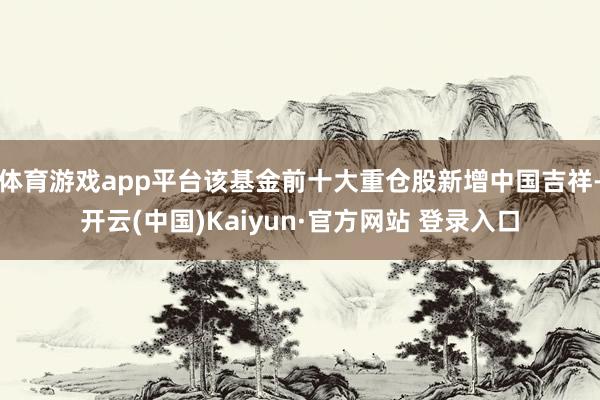 体育游戏app平台该基金前十大重仓股新增中国吉祥-开云(中国)Kaiyun·官方网站 登录入口