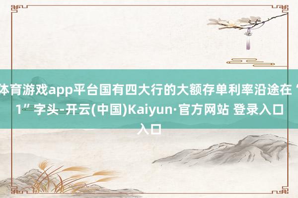 体育游戏app平台国有四大行的大额存单利率沿途在“1”字头-开云(中国)Kaiyun·官方网站 登录入口