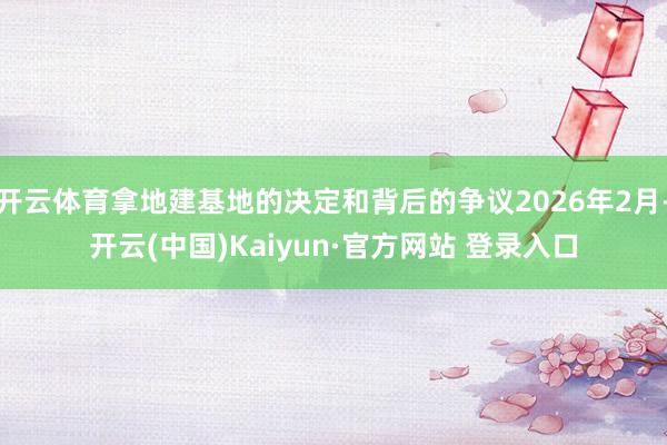 开云体育拿地建基地的决定和背后的争议2026年2月-开云(中国)Kaiyun·官方网站 登录入口