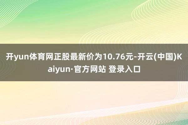开yun体育网正股最新价为10.76元-开云(中国)Kaiyun·官方网站 登录入口