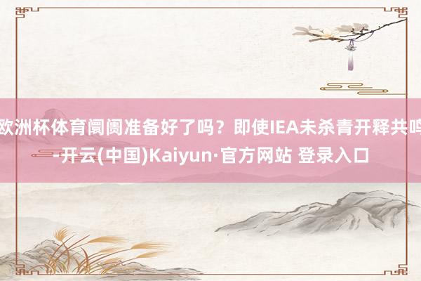 欧洲杯体育阛阓准备好了吗？即使IEA未杀青开释共鸣-开云(中国)Kaiyun·官方网站 登录入口
