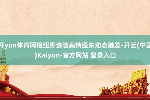 开yun体育网枢纽脚迹随案情股东动态触发-开云(中国)Kaiyun·官方网站 登录入口