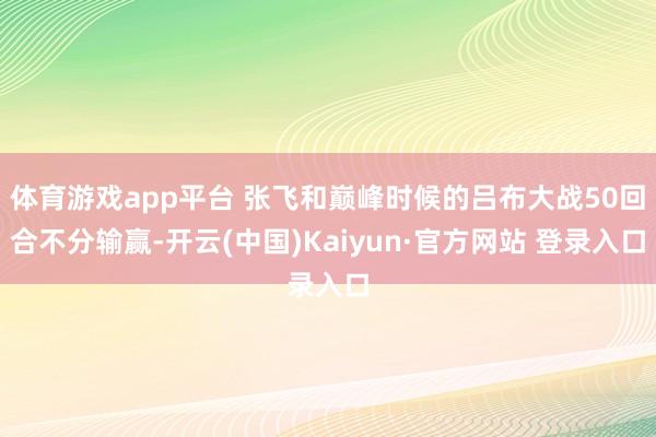 体育游戏app平台 张飞和巅峰时候的吕布大战50回合不分输赢-开云(中国)Kaiyun·官方网站 登录入口