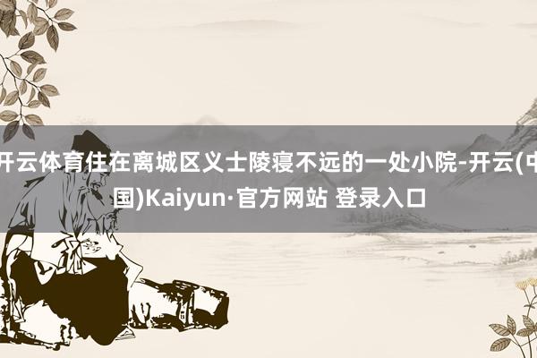 开云体育住在离城区义士陵寝不远的一处小院-开云(中国)Kaiyun·官方网站 登录入口