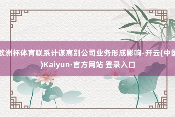 欧洲杯体育联系计谋离别公司业务形成影响-开云(中国)Kaiyun·官方网站 登录入口