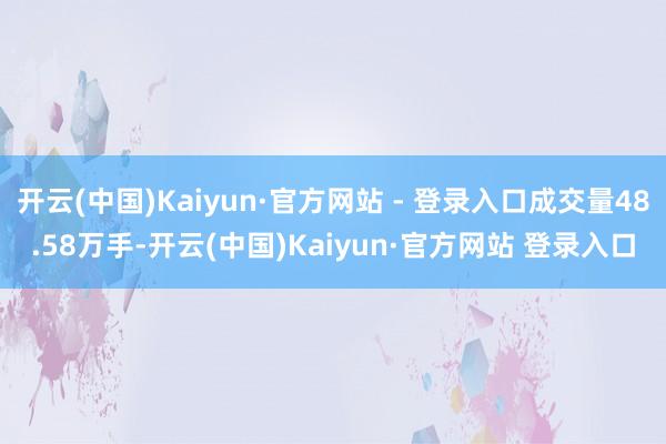 开云(中国)Kaiyun·官方网站 - 登录入口成交量48.58万手-开云(中国)Kaiyun·官方网站 登录入口