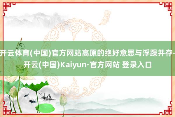 开云体育(中国)官方网站高原的绝好意思与浮躁并存-开云(中国)Kaiyun·官方网站 登录入口