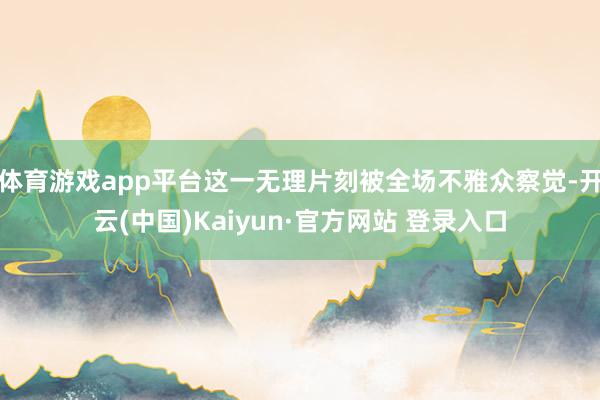 体育游戏app平台这一无理片刻被全场不雅众察觉-开云(中国)Kaiyun·官方网站 登录入口