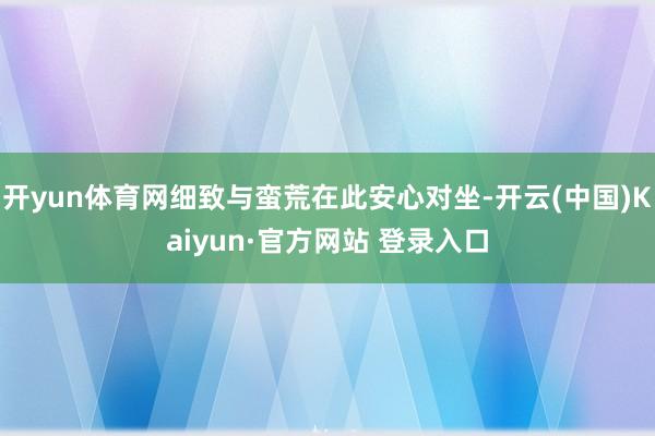 开yun体育网细致与蛮荒在此安心对坐-开云(中国)Kaiyun·官方网站 登录入口