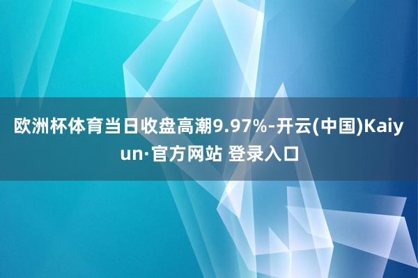欧洲杯体育当日收盘高潮9.97%-开云(中国)Kaiyun·官方网站 登录入口
