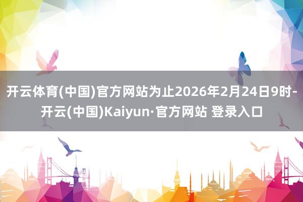 开云体育(中国)官方网站为止2026年2月24日9时-开云(中国)Kaiyun·官方网站 登录入口