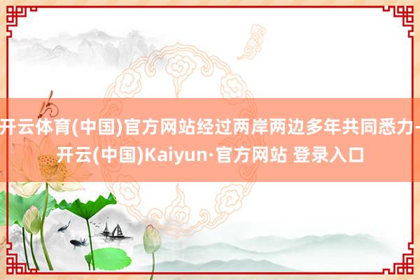 开云体育(中国)官方网站经过两岸两边多年共同悉力-开云(中国)Kaiyun·官方网站 登录入口