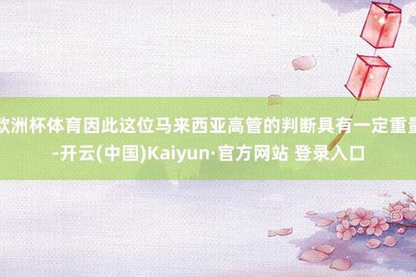 欧洲杯体育因此这位马来西亚高管的判断具有一定重量-开云(中国)Kaiyun·官方网站 登录入口
