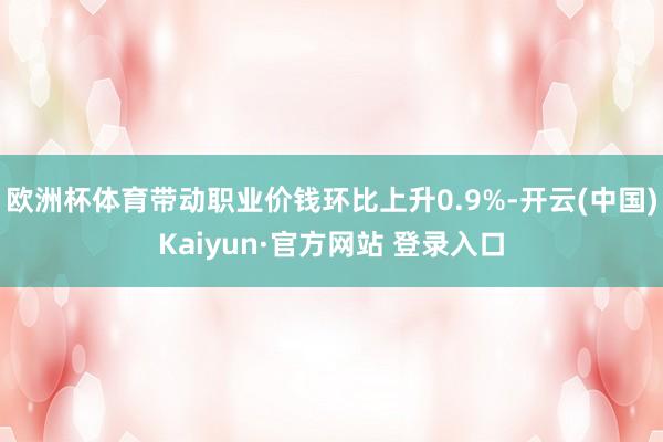 欧洲杯体育带动职业价钱环比上升0.9%-开云(中国)Kaiyun·官方网站 登录入口