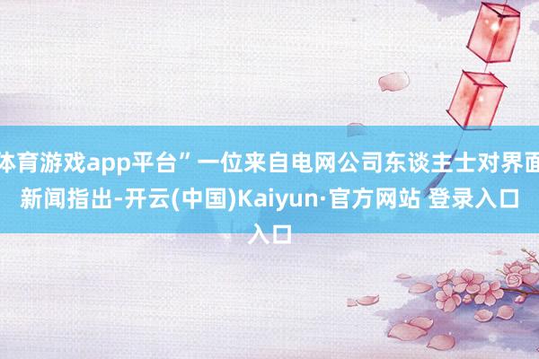 体育游戏app平台”一位来自电网公司东谈主士对界面新闻指出-开云(中国)Kaiyun·官方网站 登录入口