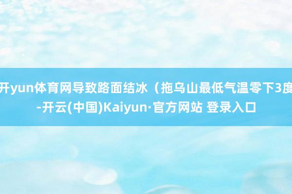 开yun体育网导致路面结冰（拖乌山最低气温零下3度-开云(中国)Kaiyun·官方网站 登录入口