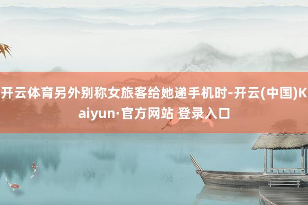 开云体育另外别称女旅客给她递手机时-开云(中国)Kaiyun·官方网站 登录入口