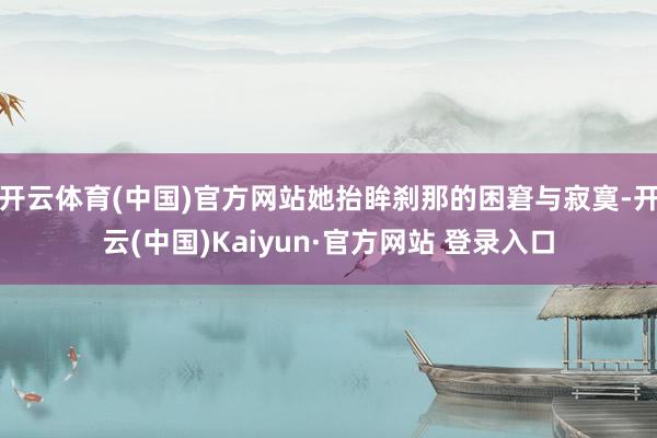 开云体育(中国)官方网站她抬眸刹那的困窘与寂寞-开云(中国)Kaiyun·官方网站 登录入口