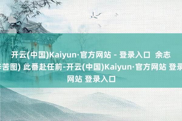 开云(中国)Kaiyun·官方网站 - 登录入口  余志丹(辛苦图) 此番赴任前-开云(中国)Kaiyun·官方网站 登录入口