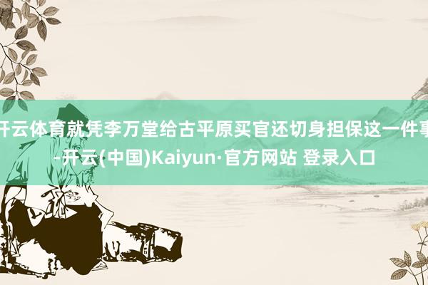 开云体育就凭李万堂给古平原买官还切身担保这一件事-开云(中国)Kaiyun·官方网站 登录入口